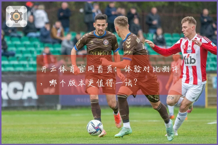 开云体育官网首页：体验对比测评，哪个版本更值得一试？