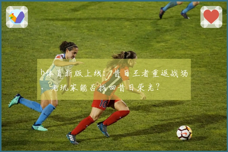 b体育新版上线：昔日王者重返战场，老玩家能否找回昔日荣光？