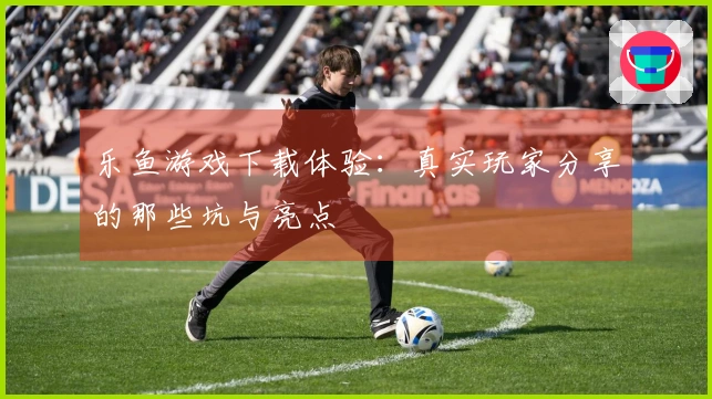 乐鱼游戏下载体验：真实玩家分享的那些坑与亮点