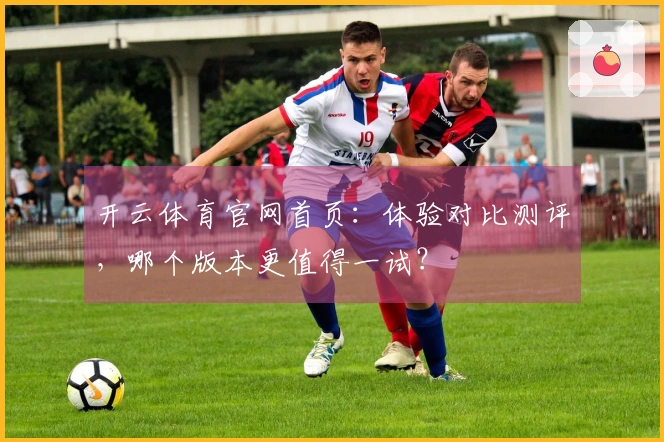开云体育官网首页：体验对比测评，哪个版本更值得一试？