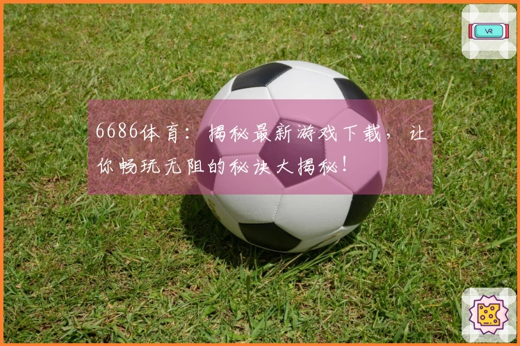 6686体育：揭秘最新游戏下载，让你畅玩无阻的秘诀大揭秘！