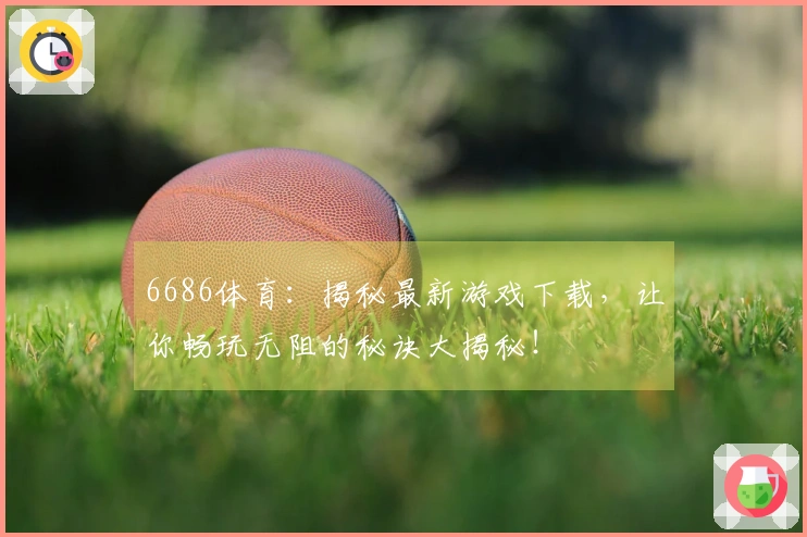 6686体育：揭秘最新游戏下载，让你畅玩无阻的秘诀大揭秘！