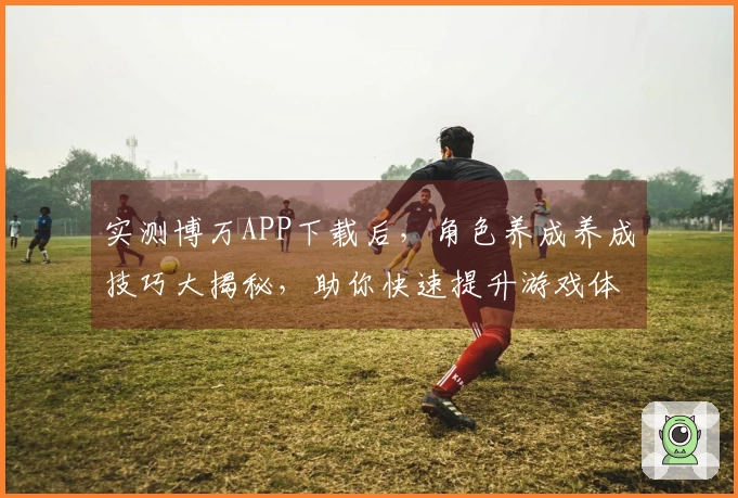 实测博万APP下载后，角色养成养成技巧大揭秘，助你快速提升游戏体验