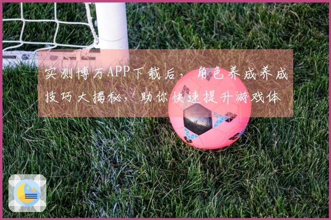 实测博万APP下载后，角色养成养成技巧大揭秘，助你快速提升游戏体验